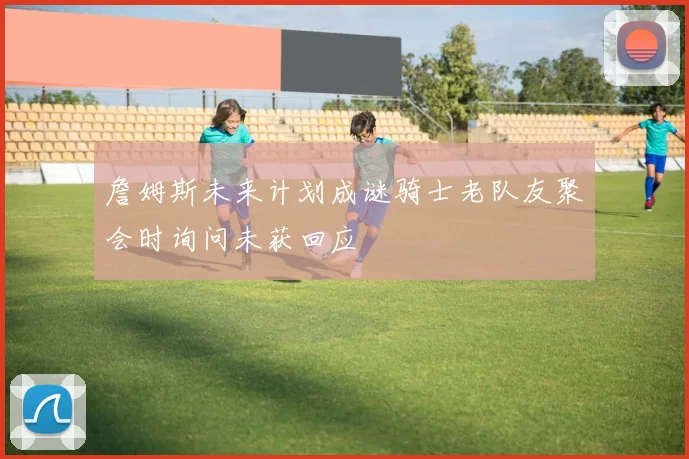 詹姆斯未来计划成谜骑士老队友聚会时询问未获回应