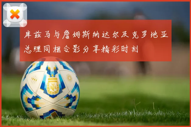 库兹马与詹姆斯纳达尔及克罗地亚总理同框合影分享精彩时刻