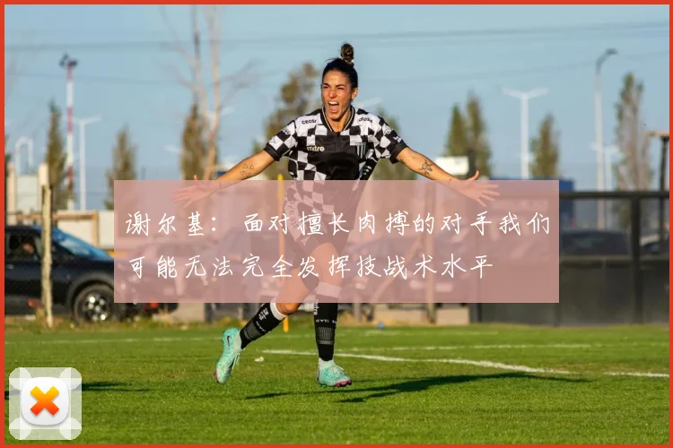 谢尔基：面对擅长肉搏的对手我们可能无法完全发挥技战术水平