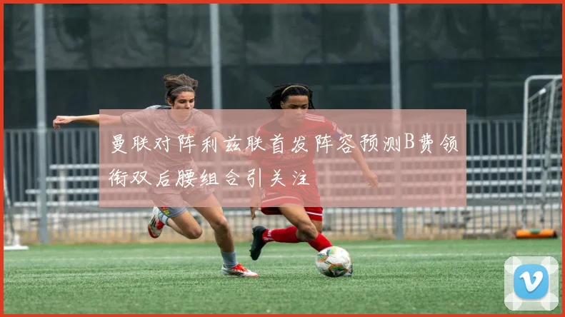 曼联对阵利兹联首发阵容预测B费领衔双后腰组合引关注