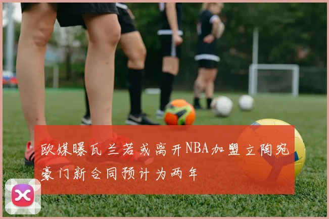 欧媒曝瓦兰若或离开NBA加盟立陶宛豪门新合同预计为两年