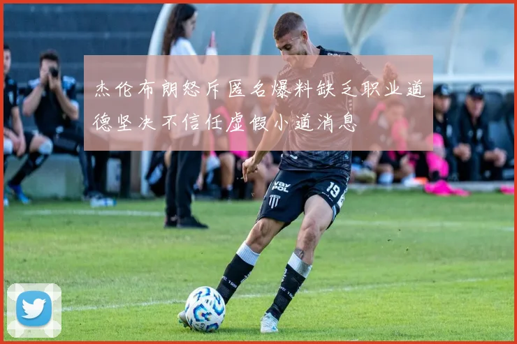 杰伦布朗怒斥匿名爆料缺乏职业道德坚决不信任虚假小道消息