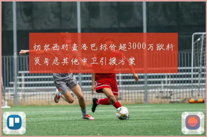 切尔西对查洛巴标价超3000万欧科莫考虑其他中卫引援方案