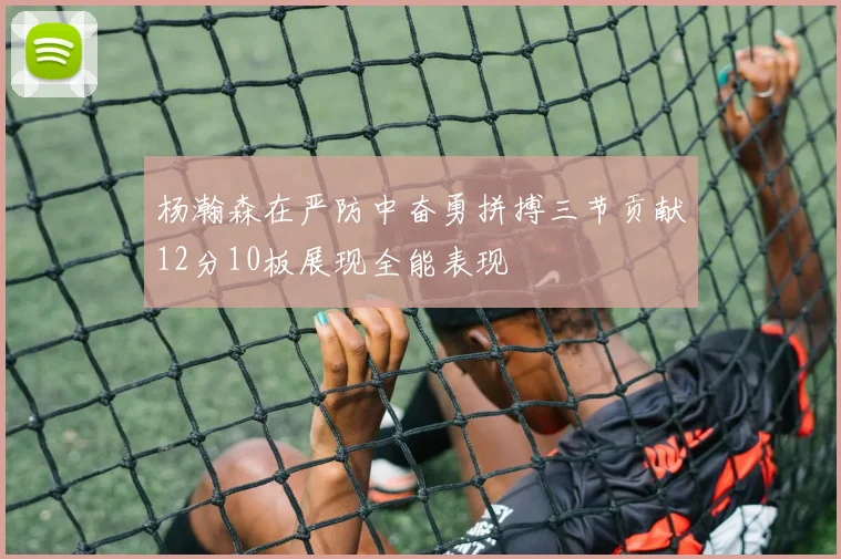 杨瀚森在严防中奋勇拼搏三节贡献12分10板展现全能表现