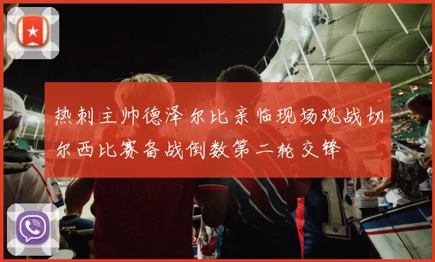 热刺主帅德泽尔比亲临现场观战切尔西比赛备战倒数第二轮交锋
