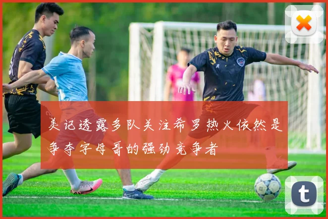 美记透露多队关注希罗热火依然是争夺字母哥的强劲竞争者