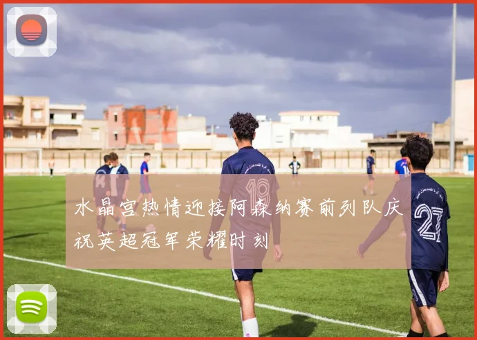 水晶宫热情迎接阿森纳赛前列队庆祝英超冠军荣耀时刻