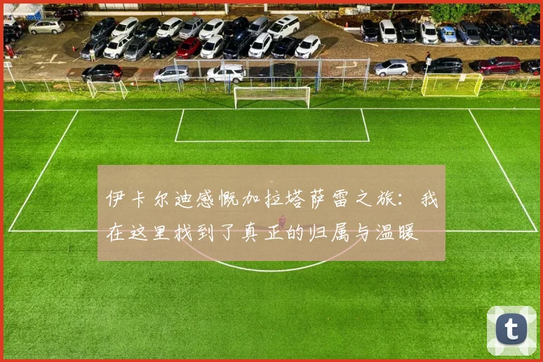 伊卡尔迪感慨加拉塔萨雷之旅：我在这里找到了真正的归属与温暖