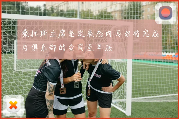 桑托斯主席坚定表态内马尔将完成与俱乐部的合同至年底