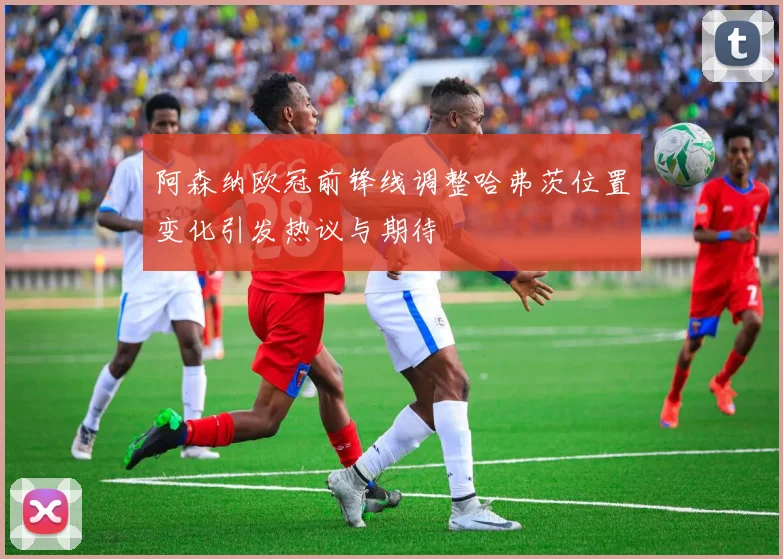 阿森纳欧冠前锋线调整哈弗茨位置变化引发热议与期待