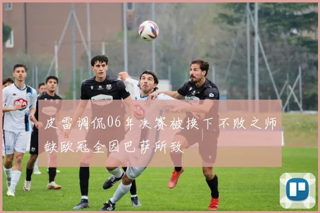 皮雷调侃06年决赛被换下不败之师缺欧冠全因巴萨所致
