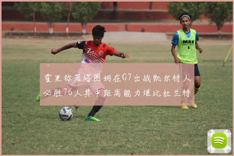 霍里称若塔图姆在G7出战凯尔特人必胜76人其中距离能力堪比杜兰特