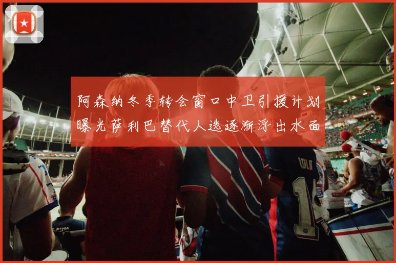 阿森纳冬季转会窗口中卫引援计划曝光萨利巴替代人选逐渐浮出水面