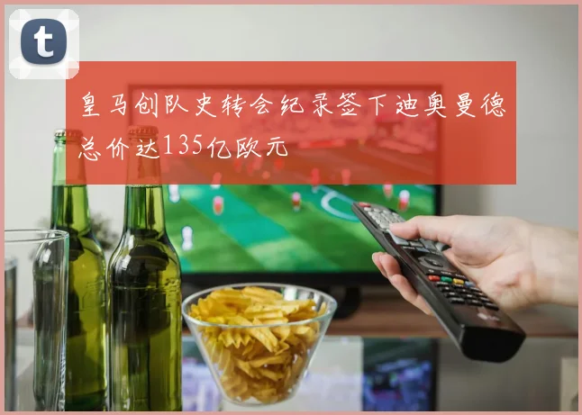 皇马创队史转会纪录签下迪奥曼德总价达135亿欧元
