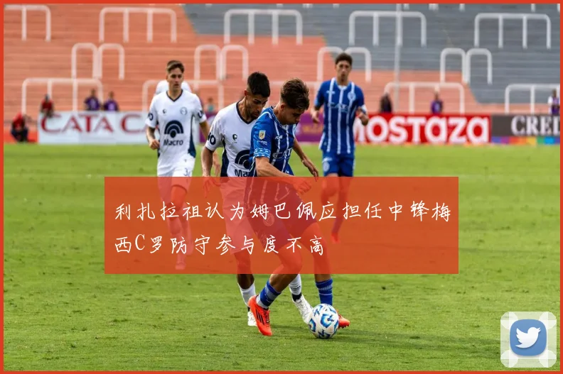 利扎拉祖认为姆巴佩应担任中锋梅西C罗防守参与度不高