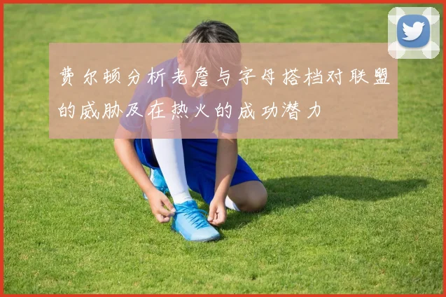 费尔顿分析老詹与字母搭档对联盟的威胁及在热火的成功潜力