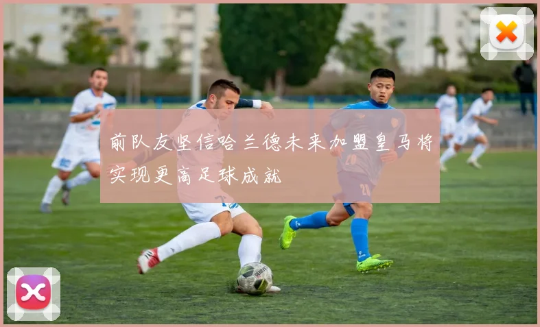 前队友坚信哈兰德未来加盟皇马将实现更高足球成就