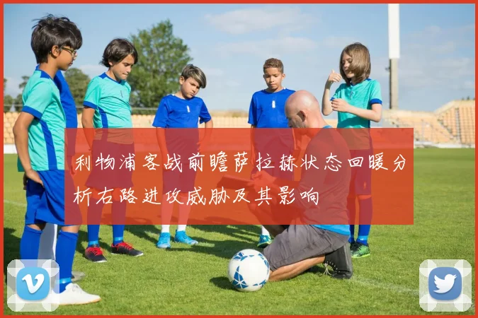 利物浦客战前瞻萨拉赫状态回暖分析右路进攻威胁及其影响