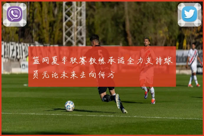 篮网夏季联赛教练承诺全力支持球员无论未来去向何方