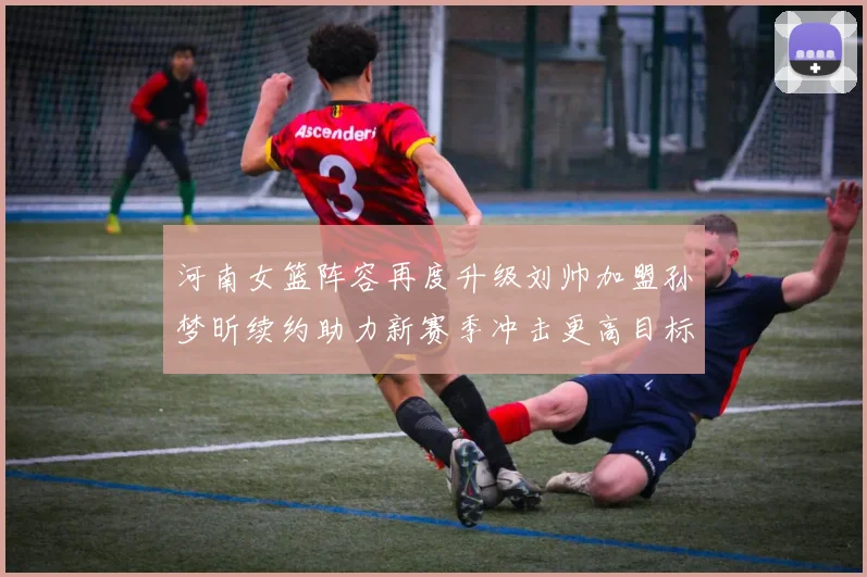 河南女篮阵容再度升级刘帅加盟孙梦昕续约助力新赛季冲击更高目标