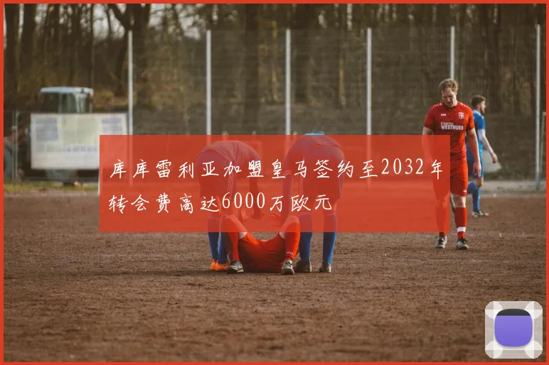 库库雷利亚加盟皇马签约至2032年转会费高达6000万欧元