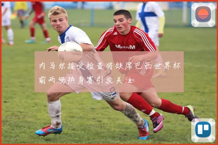 内马尔接受检查将缺席巴西世界杯前两场热身赛引发关注