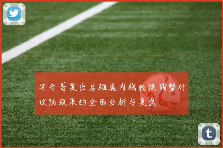 字母哥复出后雄鹿内线轮换调整对攻防效果的全面分析与复盘