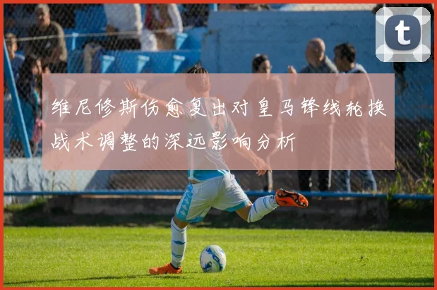 维尼修斯伤愈复出对皇马锋线轮换战术调整的深远影响分析